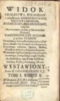 Widok Krolestwa Polskiego ze wszystkiemi Woiewodztwami, Xięstwy y Ziemiami, Monarchami y Monarchiniami, jako też Monarchow tychże, y Monarchin Prawami, Rzeczypospolitey Stanami y tychże Stanow Urzędami, y uroczystemi Seymikow, Seymow, Senatu rad, Związkow, Okazywań, Pospolitego ruszenia, Sądow, skarbu, Woysk, w pokoiu y woynie zabawami. W krotkim zgoła, a rzeczywistym Duchownego y Swieckiego rządu Opisie, Rodowitym ięzykiem Polskim Szkolney Polskiey Szlachetney Młodzi Wystawiony. T 1. Księga 1