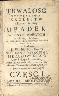 Trwalosc szczęsliwa krolestw albo ich smutny upadek wolnym narodom przed oczy stawiona, na utrzymanie nieoszacowaney szczęśliwości swoiey z Rozkazu J. W. N. JCi Xiędza Wacława Hieronima Sierakowskiego Arcy-Biskupa Lwowskiego. Cz. 1, Upadłe krolestwa