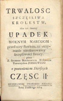 Trwalosc szczęsliwa krolestw albo ich smutny upadek wolnym narodom przed oczy stawiona, na utrzymanie nieoszacowaney szczęśliwości swoiey z Rozkazu J. W. N. JCi Xiędza Wacława Hieronima Sierakowskiego Arcy-Biskupa Lwowskiego. Cz. 2, Szczęsliwosc polskiego narodu