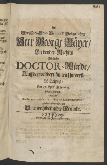 Als der Hoch-Edle ... Herr George B&auml;yer, zu beiden Rechten die hohe Doctor-W&uuml;rde, auff der ... Universit&auml;t Leipzig, am 27. April., Anno 1693. ... erlangete, wolten gegen denselben ihre obliegende Schuldigkeit hiermit gl&uuml;ckw&uuml;nschend abstatten drey ... Freunde