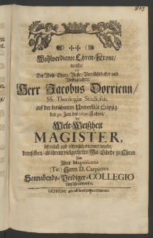 Wohl-verdiente Ehren-Krone, welche als der ... Herr Jacobus Dorrienn, SS. Theologiae Studiosus, auf der ber&uuml;hmten Universit&auml;t Leipzig, den 30 Jan. des 1690 Jahres, der Welt-Weissheit Magister, &ouml;ffentlich ... ernennet wurde, ...