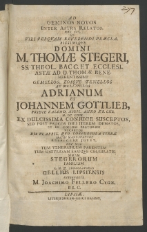 Ad geminos novos inter astra relatos, hoc est ad Viri ... Domini M. Thomae Stegeri, SS. Theol. Bacc. et Ecclesiastae ad D. Thomae Benemerentissimi gemellos, eosque tenellos ac mellitulos Adrianum et Johannem Gottlieb, pridie Kaiend. April., Anno Aet. Chr. MDCLXVIII ex dulcissima coniunge susceptos,