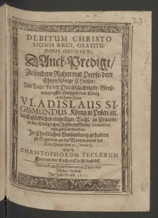 Debitum Christo Sionis Regi, gratitudinis officium. Danck-Predigt zu sondern Ruhm vnd Preyse, dem Ehren Könige Christo, Am Tage, da der Durchläuchtigste ... König und Herr, Herr Vladislaus Sigismundus König in Polen, etc. nach glücklicher einhelliger Wahl, zu Cracow, in der königlichen Residentz Stadt, coroniret und gekronet worden, in christlicher Versamlung gehalten zu Schwerin an der Warten, unter der Kron Polen, den 30. Januarii, durch ...
